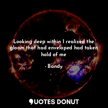  Looking deep within I realized the gloom that had enveloped had taken hold of me... - Bandy - Quotes Donut