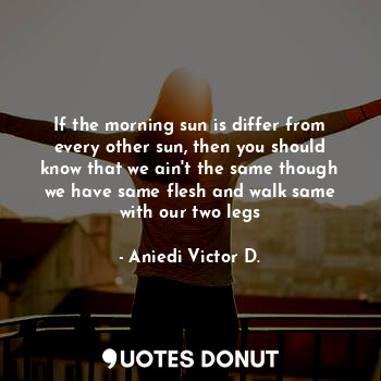 If the morning sun is differ from every other sun, then you should know that we ain't the same though we have same flesh and walk same with our two legs