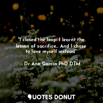  "I closed the loop: I learnt the lesson of sacrifice... And I chose to love myse... - Dr Ana García PhD DTM. - Quotes Donut