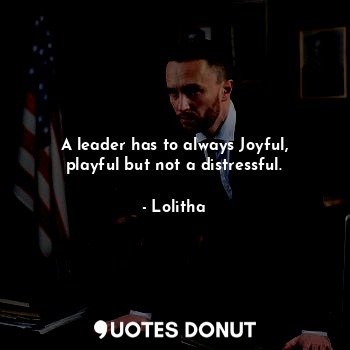 A leader has to always Joyful, playful but not a distressful.