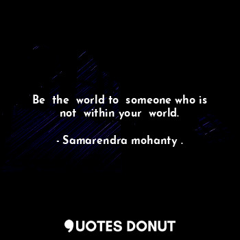 Be  the  world to  someone who is not  within your  world.