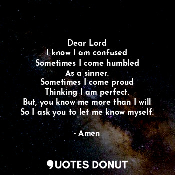 Dear Lord
I know I am confused
Sometimes I come humbled
As a sinner.
Sometimes I come proud
Thinking I am perfect.
But, you know me more than I will
So I ask you to let me know myself.
