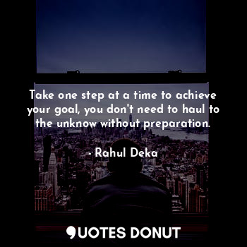 Take one step at a time to achieve your goal, you don't need to haul to the unknow without preparation.
