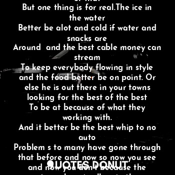 I see him walk around that area
And then disappear as if he were
Never there. And I think yes the agent
Is surviving just like the rest of us
In this crazy world of who is this or that
But one thing is for real.The ice in the water
Better be alot and cold if water and snacks are
Around  and the best cable money can stream
To keep everybody flowing in style and the food better be on point. Or else he is out there in your towns looking for the best of the best
To be at because of what they working with.
And it better be the best whip to no auto
Problem s to many have gone through that before and now so now you see and now you don't because the atmosphere is all up in the
Best on his wrist or phone he can see who is about to drop dough or spin tracks with class
Yes  he has the eye for talent. So all you can say is there he goes.