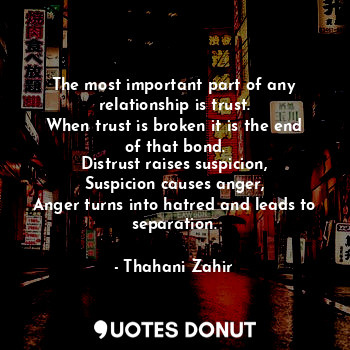 The most important part of any relationship is trust.
When trust is broken it is the end of that bond.
Distrust raises suspicion,
Suspicion causes anger,
Anger turns into hatred and leads to separation.