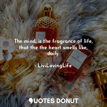 The mind, is the fragrance of life, that the the heart smells like, daily.