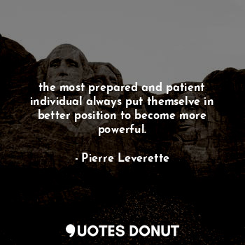 the most prepared and patient individual always put themselve in better position to become more powerful.