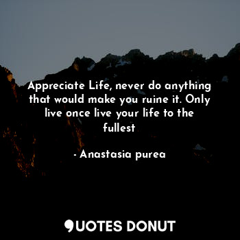 Appreciate Life, never do anything that would make you ruine it. Only live once live your life to the fullest