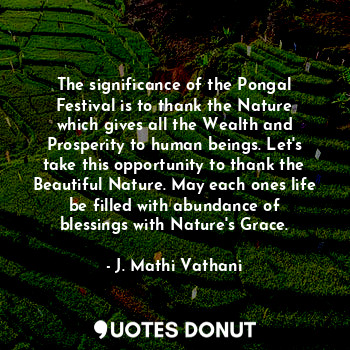 The significance of the Pongal Festival is to thank the Nature which gives all the Wealth and Prosperity to human beings. Let's take this opportunity to thank the Beautiful Nature. May each ones life be filled with abundance of blessings with Nature's Grace.