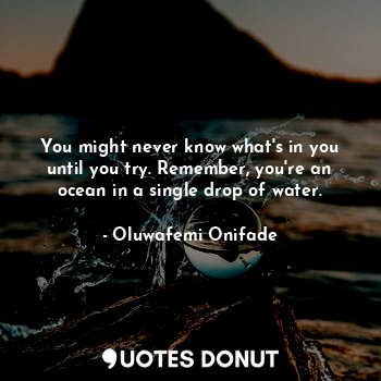You might never know what's in you until you try. Remember, you're an ocean in a single drop of water.