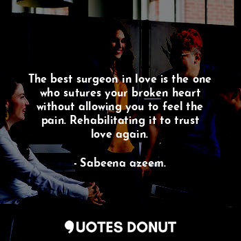 The best surgeon in love is the one who sutures your broken heart without allowing you to feel the pain. Rehabilitating it to trust love again.