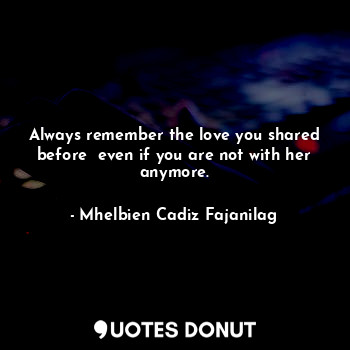  Always remember the love you shared before  even if you are not with her anymore... - Ben Cadiz - Quotes Donut