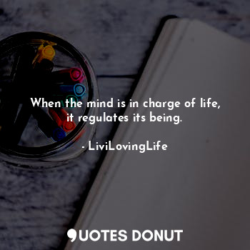 When the mind is in charge of life, it regulates its being.