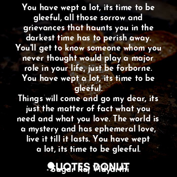 You have wept a lot, its time to be gleeful, all those sorrow and grievances that haunts you in the darkest time has to perish away.
You'll get to know someone whom you never thought would play a major role in your life, just be forborne.
You have wept a lot, its time to be gleeful.
Things will come and go my dear, its just the matter of fact what you need and what you love. The world is a mystery and has ephemeral love, live it till it lasts. You have wept a lot, its time to be gleeful.