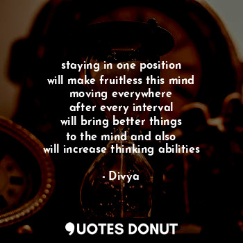 staying in one position
will make fruitless this mind
moving everywhere
after every interval
will bring better things
to the mind and also
will increase thinking abilities