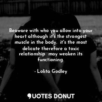 Beaware with who you allow into your heart although it's the strongest muscle in the body.  it's the most delicate therefore a toxic relationship  may weaken its functioning.
