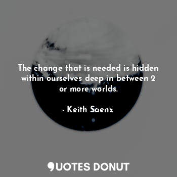 The change that is needed is hidden within ourselves deep in between 2 or more worlds.