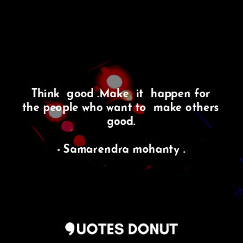  Think  good .Make  it  happen for the people who want to  make others good.... - Samarendra mohanty . - Quotes Donut