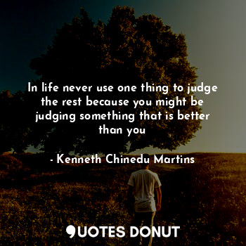 In life never use one thing to judge the rest because you might be judging something that is better than you