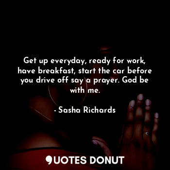Get up everyday, ready for work, have breakfast, start the car before you drive off say a prayer. God be with me.