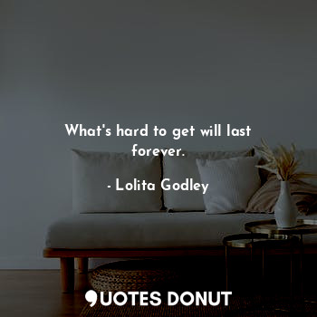 What's hard to get will last forever.