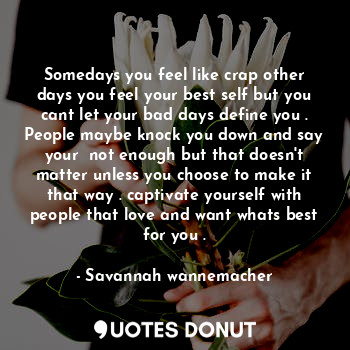 Somedays you feel like crap other days you feel your best self but you cant let your bad days define you . People maybe knock you down and say your  not enough but that doesn't matter unless you choose to make it that way . captivate yourself with people that love and want whats best for you .