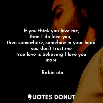 If you think you love me,
than I do love you, 
then somewhere, somehow in your head you don't trust me
true love is believing I love you more