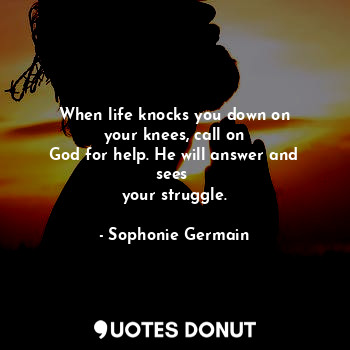 When life knocks you down on
your knees, call on
God for help. He will answer and sees 
your struggle.