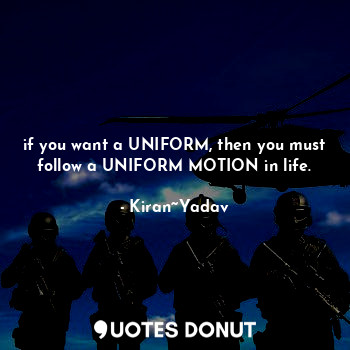 if you want a UNIFORM, then you must follow a UNIFORM MOTION in life.
