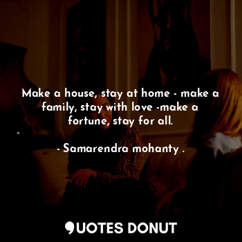 Make a house, stay at home - make a family, stay with love -make a fortune, stay for all.