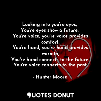Looking into you're eyes, 
You're eyes show a future, 
You're voice, you're voice provides comfort,
You're hand, you're hand provides warmth,
You're hand connects to the future.
You're voice connects to the past.