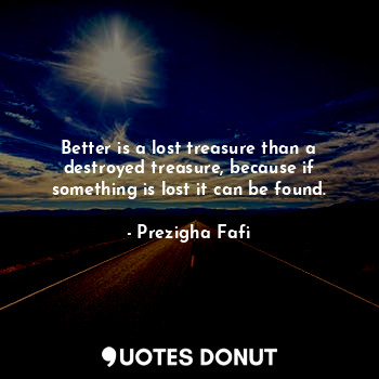  Better is a lost treasure than a destroyed treasure, because if something is los... - Prezigha Fafi - Quotes Donut