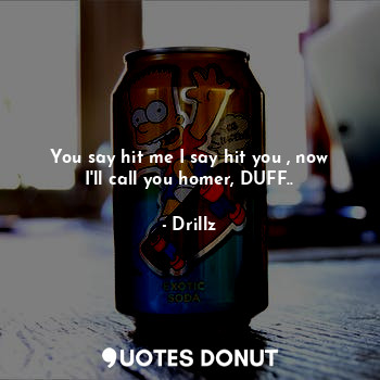 You say hit me I say hit you , now I'll call you homer, DUFF..