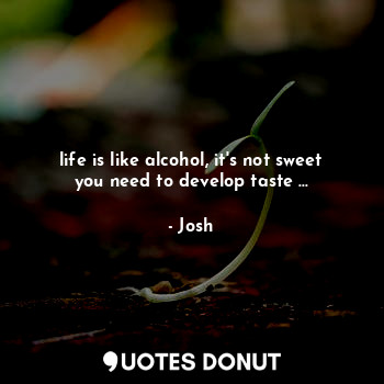 life is like alcohol, it's not sweet you need to develop taste ...
