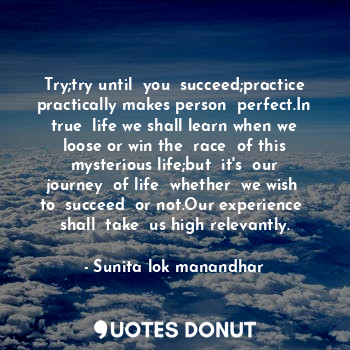 Try;try until  you  succeed;practice practically makes person  perfect.In true  life we shall learn when we loose or win the  race  of this mysterious life;but  it's  our journey  of life  whether  we wish  to  succeed  or not.Our experience  shall  take  us high relevantly.
