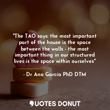 "The TAO says: the most important part of the house is the space between the walls - the most important thing in our structured lives is the space within ourselves"