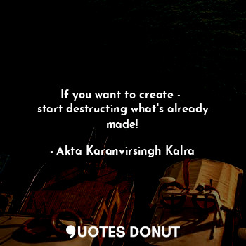  If you want to create - 
start destructing what's already made!... - Akta Karanvirsingh Kalra - Quotes Donut