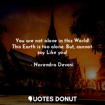 You are not alone in this World! This Earth is too alone. But, cannot say Like you!