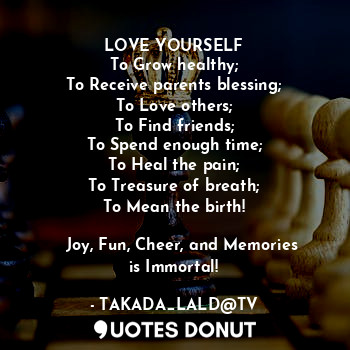 LOVE YOURSELF
To Grow healthy;
To Receive parents blessing;
To Love others;
To Find friends;
To Spend enough time;
To Heal the pain;
To Treasure of breath;
To Mean the birth!

 ❀ Joy, Fun, Cheer, and Memories is Immortal!