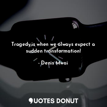 Tragedy,is when we always expect a sudden transformation!