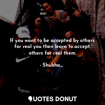 If you want to be accepted by others for real you then learn to accept others for real them.