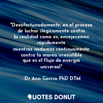 "Desafortunadamente, en el proceso
de luchar ilógicamente contra
la realidad como es, envejecemos rápidamente
mientras nadamos continuamente
contra la marea irresistible
que es el flujo de energía universal"