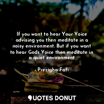 If you want to hear Your Voice advising you then meditate in a noisy environment. But if you want to hear Gods Voice then meditate in a quiet environment