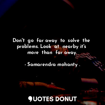  Don't  go  far away  to  solve  the  problems. Look  at  nearby it's  more  than... - Samarendra mohanty . - Quotes Donut