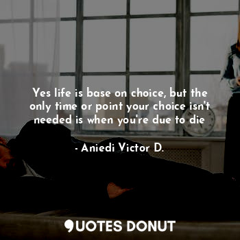 Yes life is base on choice, but the only time or point your choice isn't needed is when you're due to die