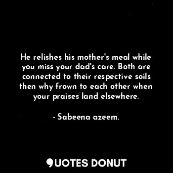 He relishes his mother's meal while you miss your dad's care. Both are connected to their respective soils then why frown to each other when your praises land elsewhere.