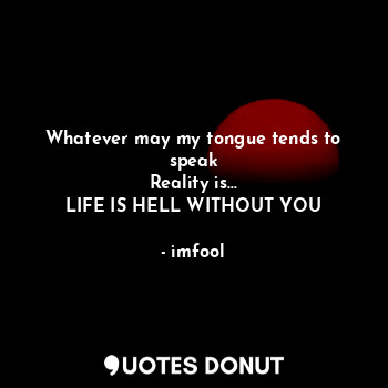 Whatever may my tongue tends to speak
Reality is...
LIFE IS HELL WITHOUT YOU