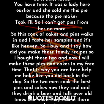 Apple banana pie great but who made this well it's a long story. What? Ok it must mean
You have time. It was a lady here earlier and she sold me this pie because the pie maker
Took I'll. So I can't get pies from her no more
So this cook of cakes and pies walks in and I taste her samples and it's like heaven. So I buy and I say how did you make these family recipes so I bought those two and now I will make these pies and cakes in my free time. That is why you are here help me bake like you did back in the day. So the two men cook the best pies and cakes now they cool and they drink a beer and talk over old times like when they was in there twenty.