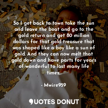 So I get back to town take the sun and leave the boat and go to the gold return and get 80 million dollars for that gold treasure that was shaped like a boy like a sun of gold. And they can now melt that gold down and have parts for years of wonderful to last many life times.