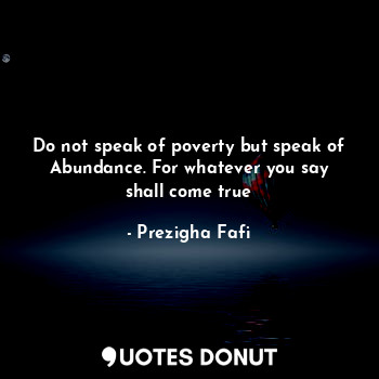 Do not speak of poverty but speak of Abundance. For whatever you say shall come true